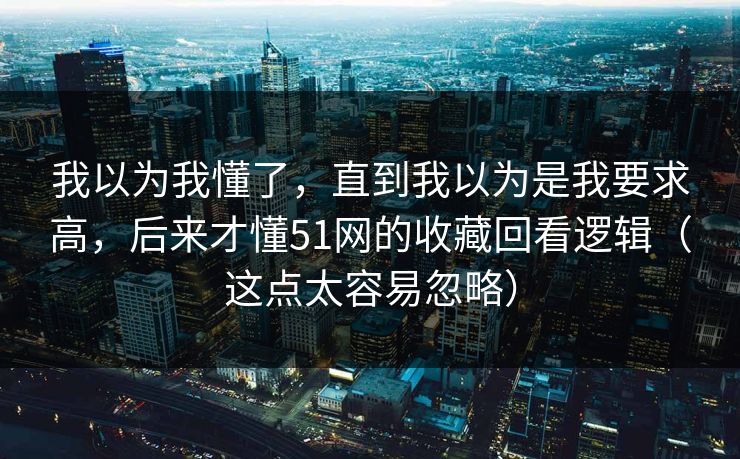 我以为我懂了，直到我以为是我要求高，后来才懂51网的收藏回看逻辑（这点太容易忽略）