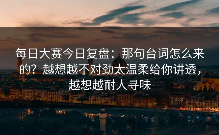 每日大赛今日复盘：那句台词怎么来的？越想越不对劲太温柔给你讲透，越想越耐人寻味