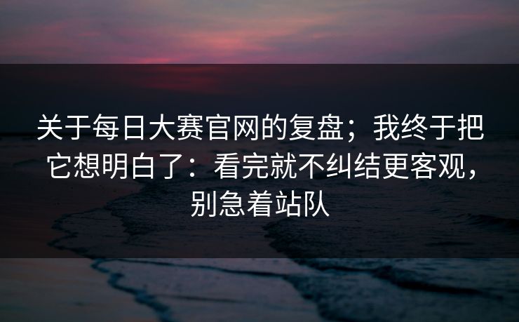 关于每日大赛官网的复盘；我终于把它想明白了：看完就不纠结更客观，别急着站队
