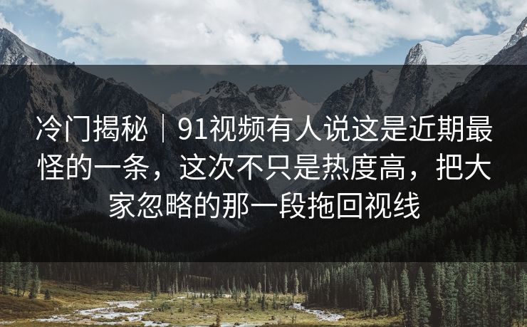 冷门揭秘｜91视频有人说这是近期最怪的一条，这次不只是热度高，把大家忽略的那一段拖回视线